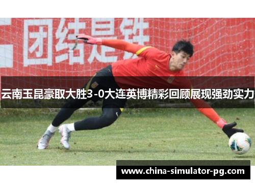 云南玉昆豪取大胜3-0大连英博精彩回顾展现强劲实力