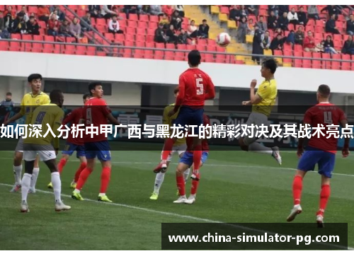 如何深入分析中甲广西与黑龙江的精彩对决及其战术亮点