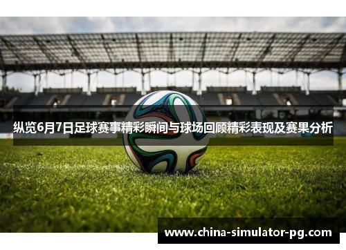 纵览6月7日足球赛事精彩瞬间与球场回顾精彩表现及赛果分析