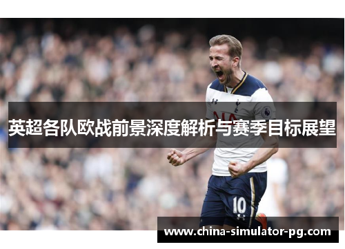 英超各队欧战前景深度解析与赛季目标展望