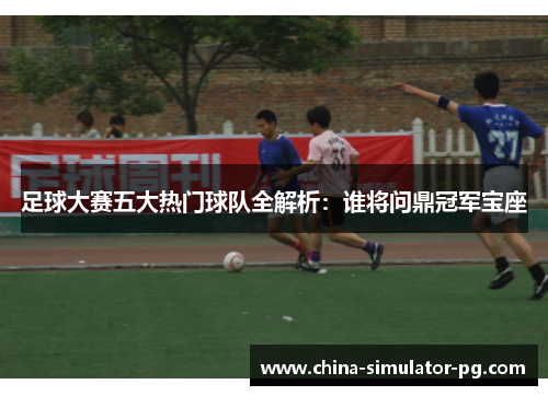 足球大赛五大热门球队全解析:谁将问鼎冠军宝座 足球大赛五大热门球队全解析:谁将问鼎冠军宝座