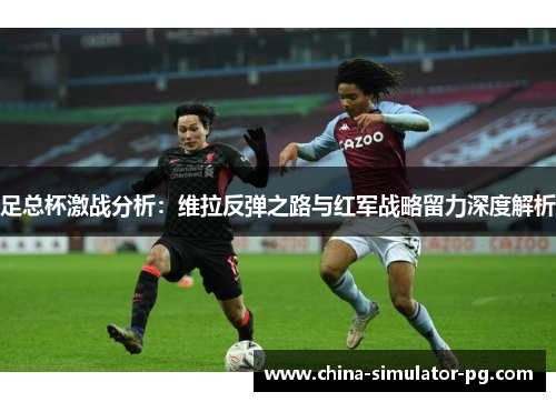 足总杯激战分析:维拉反弹之路与红军战略留力深度解析 足总杯激战分析:维拉反弹之路与红军战略留力深度解析
