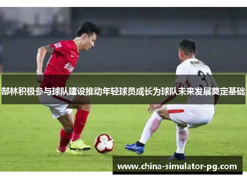 郜林积极参与球队建设推动年轻球员成长为球队未来发展奠定基础 郜林积极参与球队建设推动年轻球员成长为球队未来发展奠定基础