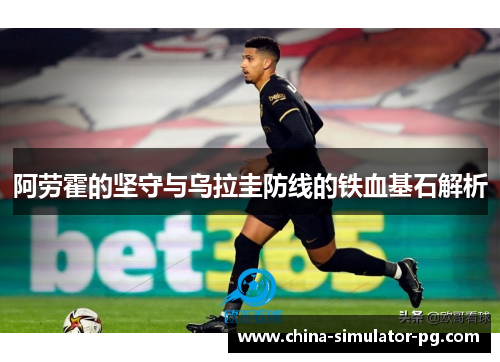 阿劳霍的坚守与乌拉圭防线的铁血基石解析 阿劳霍的坚守与乌拉圭防线的铁血基石解析