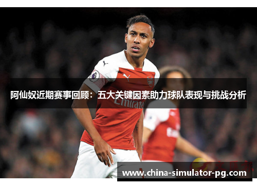 阿仙奴近期赛事回顾:五大关键因素助力球队表现与挑战分析 阿仙奴近期赛事回顾:五大关键因素助力球队表现与挑战分析