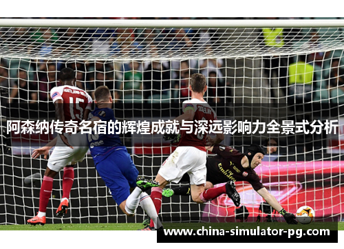 阿森纳传奇名宿的辉煌成就与深远影响力全景式分析