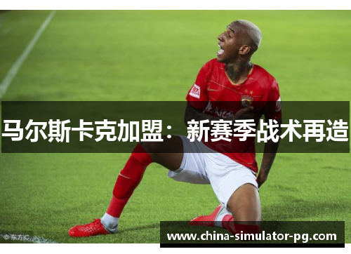 马尔斯卡克加盟:新赛季战术再造 马尔斯卡克加盟:新赛季战术再造