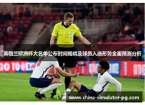 英格兰欧洲杯大名单公布时间揭晓及球员入选形势全面预测分析 英格兰欧洲杯大名单公布时间揭晓及球员入选形势全面预测分析