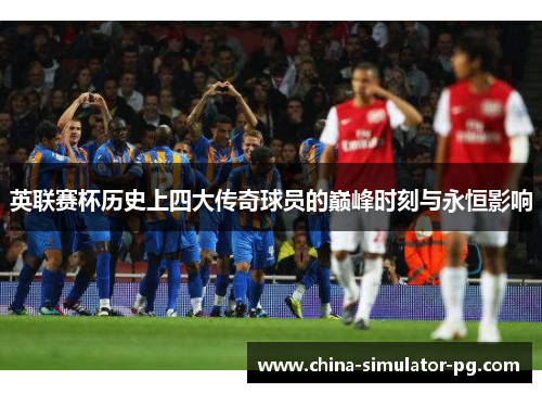 英联赛杯历史上四大传奇球员的巅峰时刻与永恒影响