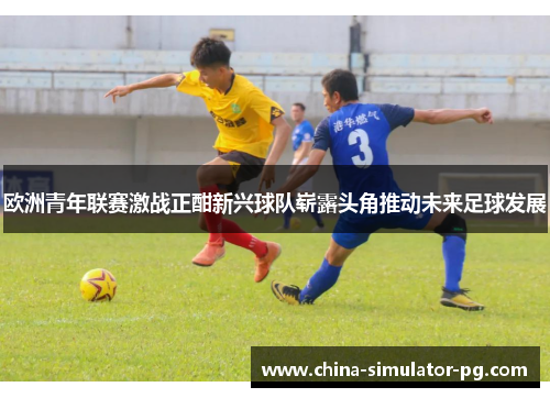 欧洲青年联赛激战正酣新兴球队崭露头角推动未来足球发展
