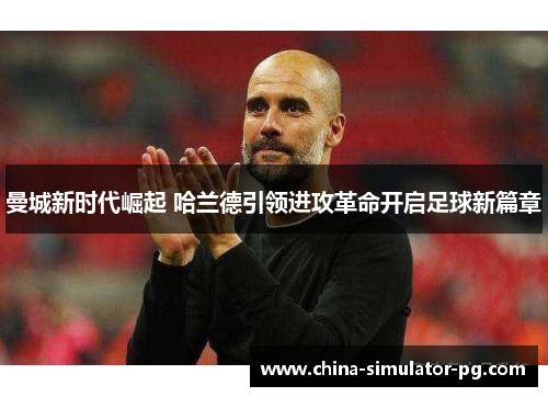 曼城新时代崛起 哈兰德引领进攻革命开启足球新篇章