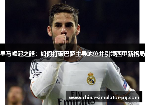 皇马崛起之路：如何打破巴萨主导地位并引领西甲新格局
