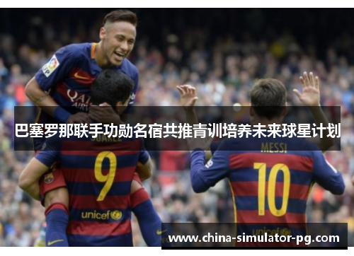 巴塞罗那联手功勋名宿共推青训培养未来球星计划 巴塞罗那联手功勋名宿共推青训培养未来球星计划