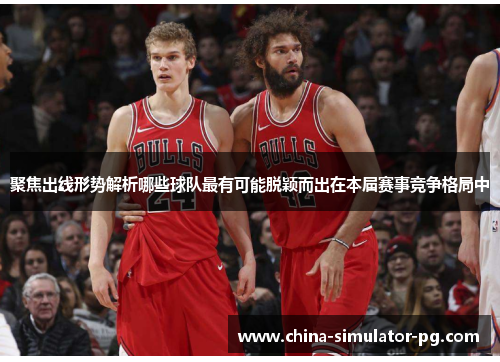 聚焦出线形势解析哪些球队最有可能脱颖而出在本届赛事竞争格局中 聚焦出线形势解析哪些球队最有可能脱颖而出在本届赛事竞争格局中
