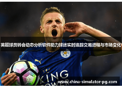英超球员转会动态分析软件助力球迷实时追踪交易进程与市场变化