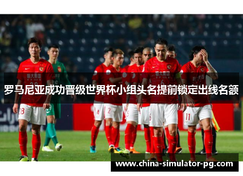罗马尼亚成功晋级世界杯小组头名提前锁定出线名额