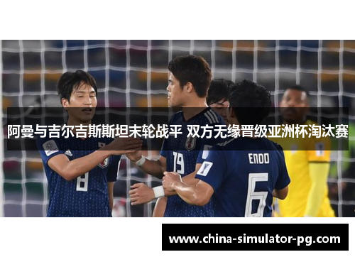 阿曼与吉尔吉斯斯坦末轮战平 双方无缘晋级亚洲杯淘汰赛 阿曼与吉尔吉斯斯坦末轮战平 双方无缘晋级亚洲杯淘汰赛